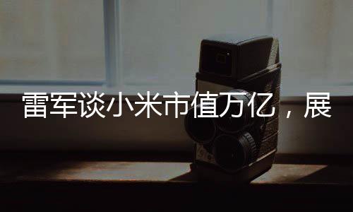 雷軍談小米市值萬億，展望未來的繁榮與機遇