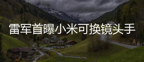 雷軍首曝小米可換鏡頭手機，創(chuàng)新科技引領(lǐng)手機行業(yè)新潮流