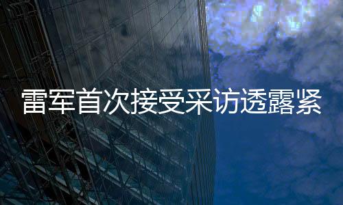 雷軍首次接受采訪透露緊張情緒，期待展現(xiàn)最佳表現(xiàn)