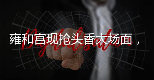 雍和宮現(xiàn)搶頭香大場(chǎng)面，信仰、文化與傳統(tǒng)習(xí)俗的交融盛景