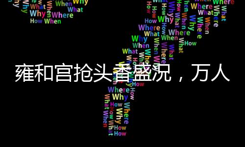 雍和宮搶頭香盛況，萬人空巷，共襄盛舉