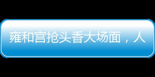 雍和宮搶頭香大場面，人頭攢動，香火鼎盛