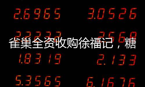 雀巢全資收購(gòu)徐福記，糖果巨頭迎來(lái)全新篇章