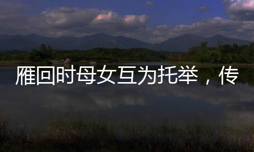 雁回時母女互為托舉，傳承文化之美