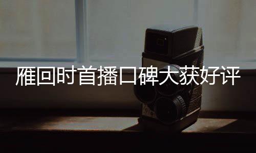 雁回時(shí)首播口碑大獲好評(píng)，引領(lǐng)新一波文化熱潮