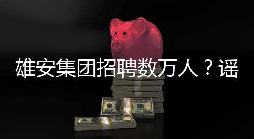 雄安集團(tuán)招聘數(shù)萬人？謠言！真實(shí)情況揭秘