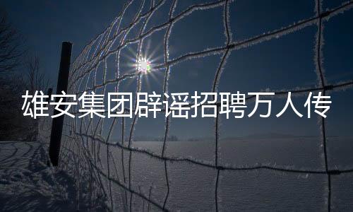 雄安集團(tuán)辟謠招聘萬(wàn)人傳聞，回應(yīng)關(guān)注與責(zé)任擔(dān)當(dāng)