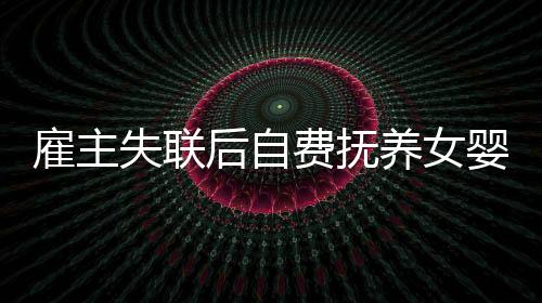 雇主失聯(lián)后自費(fèi)撫養(yǎng)女嬰三年，一場(chǎng)愛的堅(jiān)守與責(zé)任之旅