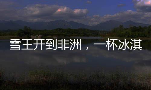 雪王開(kāi)到非洲，一杯冰淇淋的跨越之旅，售價(jià)30元