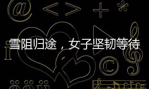 雪阻歸途，女子堅韌等待，車站見證回家的期盼