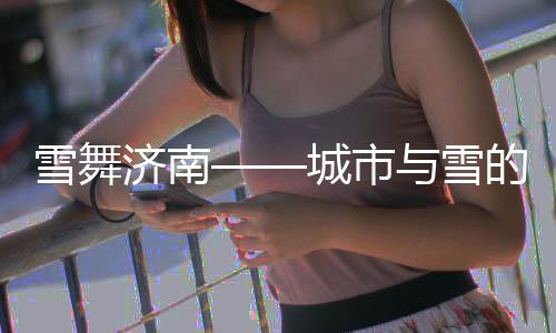 雪舞濟(jì)南——城市與雪的冬日戀歌