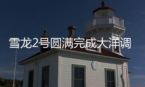 雪龍2號(hào)圓滿完成大洋調(diào)查任務(wù)，揭示深海奧秘的重大里程碑