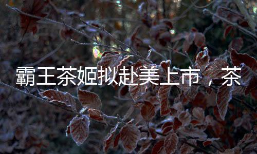 霸王茶姬擬赴美上市，茶飲市場(chǎng)迎來(lái)新一輪融資熱潮