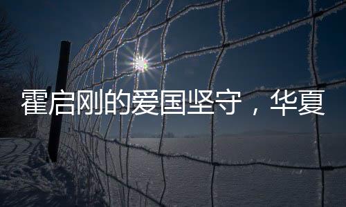 霍啟剛的愛國堅守，華夏情懷與時代責(zé)任