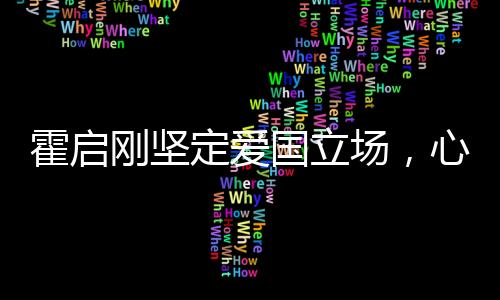 霍啟剛堅(jiān)定愛國立場，心系家國，深情獻(xiàn)言
