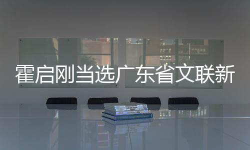 霍啟剛當(dāng)選廣東省文聯(lián)新職務(wù)，跨界英才引領(lǐng)文藝新篇章