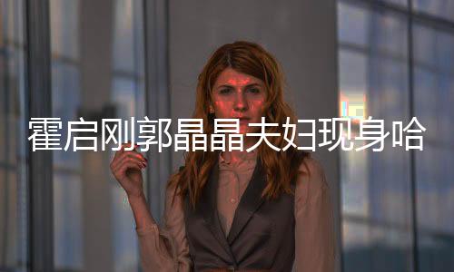 霍啟剛郭晶晶夫婦現(xiàn)身哈爾濱，城市掀起熱潮