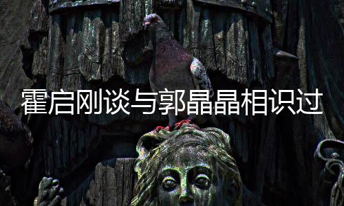 霍啟剛談與郭晶晶相識(shí)過程，一段跨越運(yùn)動(dòng)與商業(yè)領(lǐng)域的佳話