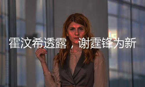 霍汶希透露，謝霆鋒為新電影角色塑造完美腹肌，展現(xiàn)驚人毅力與專業(yè)素養(yǎng)