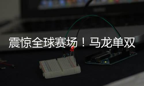 震驚全球賽場！馬龍單雙打全勝，全面展現(xiàn)王者風(fēng)范