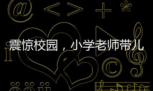 震驚校園，小學(xué)老師帶兒子闖進教室打?qū)W生事件曝光