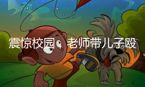 震驚校園，老師帶兒子毆打?qū)W生事件曝光