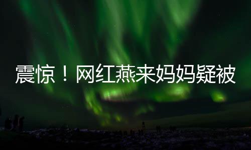 震驚！網(wǎng)紅燕來媽媽疑被殺，一場疑云密布的網(wǎng)絡(luò)熱議