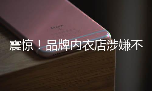 震驚！品牌內(nèi)衣店涉嫌不當(dāng)行為，員工被要求拍攝試穿文胸視頻
