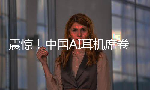 震驚！中國AI耳機(jī)席卷全球，9塊9瘋狂收割老外