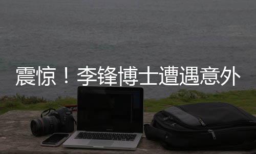 震驚！李鋒博士遭遇意外離世，學(xué)術(shù)界痛失杰出人才
