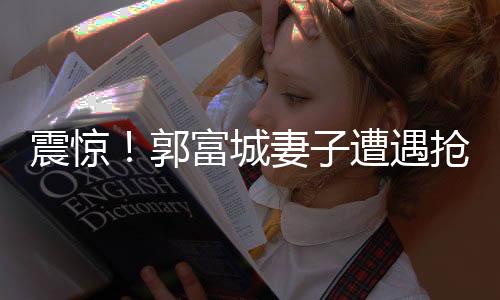 震驚！郭富城妻子遭遇搶劫事件內(nèi)幕曝光