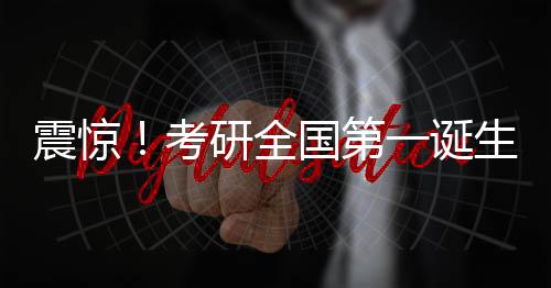 震驚！考研全國(guó)第一誕生，學(xué)子查分驚艷全國(guó)