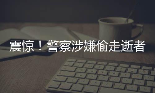 震驚！警察涉嫌偷走逝者遺產(chǎn)，涉案金額高達(dá)3000萬