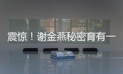 震驚！謝金燕秘密育有一子，揭秘其背后不為人知的溫情故事