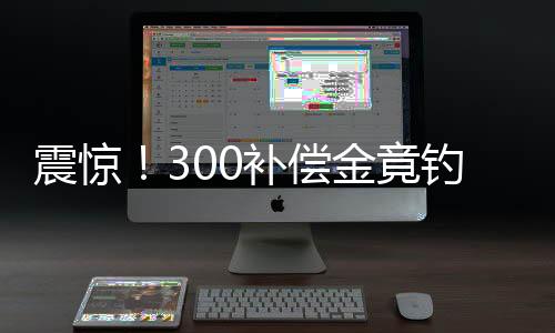震驚！300補(bǔ)償金竟釣走17萬，事件深度解析