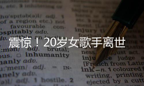 震驚！20歲女歌手離世，上個(gè)月曾登上華人春晚——華語(yǔ)樂壇的巨大損失