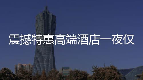 震撼特惠高端酒店一夜僅售24.99元，超值體驗(yàn)不容錯過！