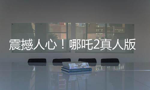 震撼人心！哪吒2真人版引領(lǐng)觀影熱潮