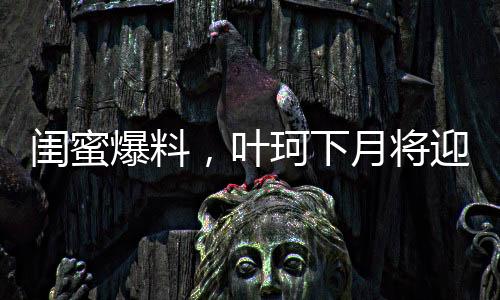 閨蜜爆料，葉珂下月將迎來新生命，預(yù)計(jì)生產(chǎn)在即