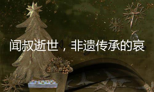 聞叔逝世，非遺傳承的哀悼與傳承的呼喚