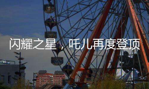 閃耀之星，吒兒再度登頂，引領(lǐng)時代潮流，連續(xù)奪冠背后的故事