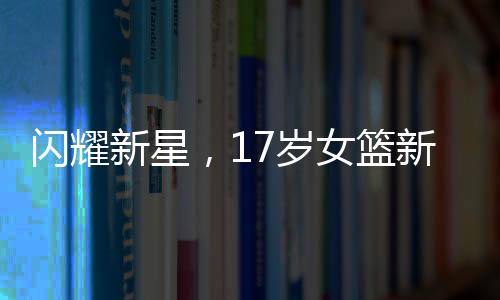 閃耀新星，17歲女籃新星熱身賽場，壓籃板展現(xiàn)驚人實力