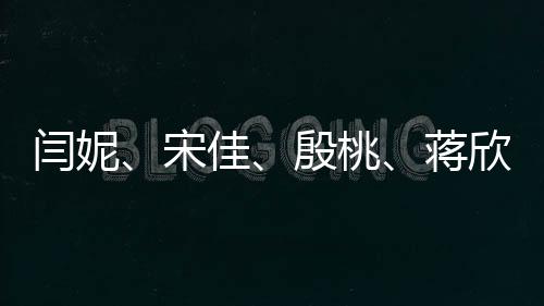 閆妮、宋佳、殷桃、蔣欣同臺亮相，網(wǎng)友紛紛喊媽