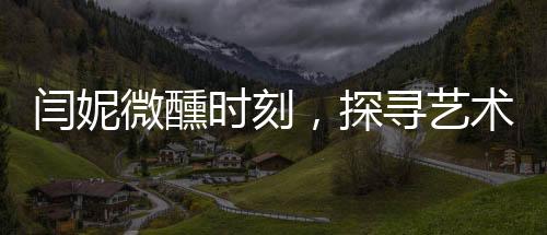 閆妮微醺時(shí)刻，探尋藝術(shù)與生活之間的平衡之道