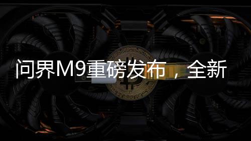 問(wèn)界M9重磅發(fā)布，全新車(chē)型震撼上市，起售價(jià)達(dá)46.98萬(wàn)