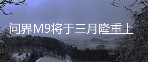 問(wèn)界M9將于三月隆重上市，全新旗艦SUV引領(lǐng)市場(chǎng)新潮流