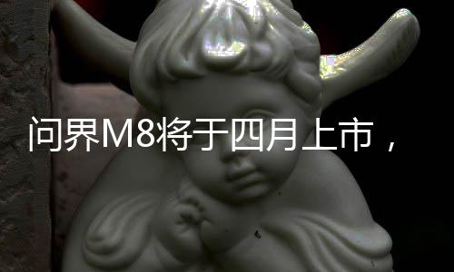 問界M8將于四月上市，最新科技引領(lǐng)汽車市場新篇章