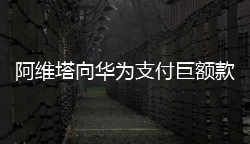 阿維塔向華為支付巨額款項(xiàng)，一場(chǎng)科技巨頭間的深度合作