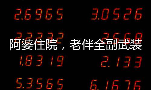 阿婆住院，老伴全副武裝來探望——溫馨中的堅守與關(guān)懷