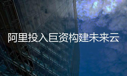 阿里投入巨資構(gòu)建未來云與AI生態(tài)系統(tǒng)